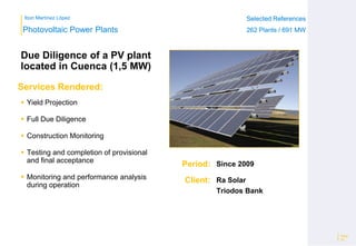 Ibon Martínez López Selected References
262 Plants / 691 MW
Selected References
262 Plants / 691 MW
Period:
Client:
Photovoltaic Power Plants
Services Rendered:
Due Diligence of a PV plant
located in Cuenca (1,5 MW)
 Yield Projection
 Full Due Diligence
 Construction Monitoring
 Testing and completion of provisional
and final acceptance
 Monitoring and performance analysis
during operation
Page
25
Since 2009
Ra Solar
Triodos Bank
 