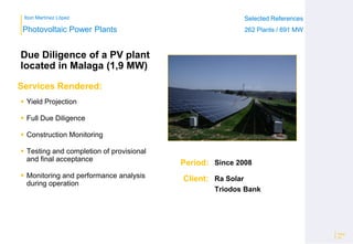 Ibon Martínez López Selected References
262 Plants / 691 MW
Selected References
262 Plants / 691 MW
Period:
Client:
Photovoltaic Power Plants
Services Rendered:
Due Diligence of a PV plant
located in Malaga (1,9 MW)
 Yield Projection
 Full Due Diligence
 Construction Monitoring
 Testing and completion of provisional
and final acceptance
 Monitoring and performance analysis
during operation
Page
26
Since 2008
Ra Solar
Triodos Bank
 