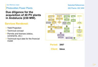 Ibon Martínez López Selected References
262 Plants / 691 MW
Selected References
262 Plants / 691 MW
Period:
Client:
Photovoltaic Power Plants
Services Rendered:
Due diligence for the
acquisition of 40 PV plants
in Andalucía (230 MW).
 Yield Projection
 Technical concept
 Permits and licenses (status,
constraints, etc.)
 Technical input data for the financial
model
Page
27
2007
Idesa
 