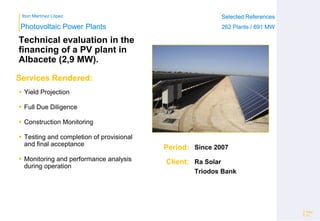 Ibon Martínez López Selected References
262 Plants / 691 MW
Selected References
262 Plants / 691 MW
Period:
Client:
Photovoltaic Power Plants
Services Rendered:
Technical evaluation in the
financing of a PV plant in
Albacete (2,9 MW).
 Yield Projection
 Full Due Diligence
 Construction Monitoring
 Testing and completion of provisional
and final acceptance
 Monitoring and performance analysis
during operation
Page
28
Since 2007
Ra Solar
Triodos Bank
 