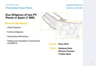 Ibon Martínez López Selected References
262 Plants / 691 MW
Selected References
262 Plants / 691 MW
Period:
Client:
Photovoltaic Power Plants
Services Rendered:
Due Diligence of two PV
Plants in Spain (7 MW)
 Yield Projection
 Full Due Diligence
 Construction Monitoring
 Testing and completion of provisional
acceptance
Page
29
Since 2012
Gestamp Solar
Plenium Partners
Triodos Bank
 