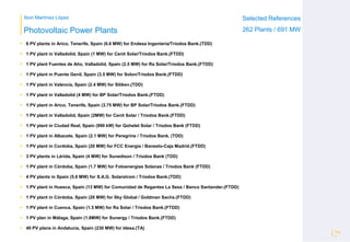 Ibon Martínez López Selected References
262 Plants / 691 MWPhotovoltaic Power Plants
 6 PV plants in Arico, Tenerife, Spain (6.6 MW) for Endesa Ingeniería/Triodos Bank.(TDD)
 1 PV plant in Valladolid, Spain (1 MW) for Cenit Solar/Triodos Bank.(FTDD)
 1 PV plant Fuentes de Año, Valladolid, Spain (2.5 MW) for Ra Solar/Triodos Bank.(FTDD)
 1 PV plant in Puente Genil, Spain (3.5 MW) for Solon/Triodos Bank.(FTDD)
 1 PV plant in Valencia, Spain (2.4 MW) for Siliken.(TDD)
 1 PV plant in Valladolid (4 MW) for BP Solar/Triodos Bank.(FTDD)
 1 PV plant in Arico, Tenerife, Spain (3.75 MW) for BP Solar/Triodos Bank.(FTDD)
 1 PV plant in Valladolid, Spain (2MW) for Cenit Solar / Triodos Bank.(FTDD)
 1 PV plant in Ciudad Real, Spain (990 kW) for Qohelet Solar / Triodos Bank (FTDD)
 1 PV plant in Albacete, Spain (2.1 MW) for Peregrine / Triodos Bank. (TDD)
 1 PV plant in Cordoba, Spain (20 MW) for FCC Energía / Banesto-Caja Madrid.(FTDD)
 3 PV plants in Lérida, Spain (4 MW) for Sunedison / Triodos Bank (TDD)
 1 PV plant in Córdoba, Spain (1.7 MW) for Fotoenergías Solanas / Triodos Bank (FTDD)
 4 PV plants in Spain (5.6 MW) for S.A.G. Solarstrom / Triodos Bank.(TDD)
 1 PV plant in Huesca, Spain (13 MW) for Comunidad de Regantes La Sesa / Banco Santander.(FTDD)
 1 PV plant in Córdoba, Spain (20 MW) for Sky Global / Goldman Sachs.(FTDD)
 1 PV plant in Cuenca, Spain (1.5 MW) for Ra Solar / Triodos Bank.(FTDD)
 1 PV plan in Málaga, Spain (1.8MW) for Sunergy / Triodos Bank.(FTDD)
 40 PV plans in Andalucía, Spain (230 MW) for Idesa.(TA)
Pág
3
 