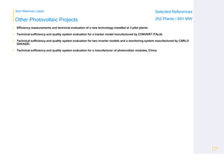 Ibon Martínez López Selected References
262 Plants / 691 MWOther Photovoltaic Projects
 Efficiency measurements and technical evaluation of a new technology installed at 3 pilot plants.
 Technical sufficiency and quality system evaluation for a tracker model manufactured by CONVERT ITALIA.
 Technical sufficiency and quality system evaluation for two inverter models and a monitoring system manufactured by CARLO
GAVAZZI.
 Technical sufficiency and quality system evaluation for a manufacturer of photovoltaic modules, China.
Pág
5
 
