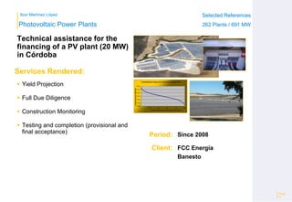 Ibon Martínez López Selected References
262 Plants / 691 MW
Selected References
262 Plants / 691 MW
Period:
Client:
Photovoltaic Power Plants
Services Rendered:
1,200
1,300
1,400
1,500
1,600
1,700
1,800
0 20 40 60 80 100
Irradiaciónanual(kWh/m2)
Probabilidad de Superar la Irradiación anual(%)
Probabilidad de Integración Superior (inclinación 30º)
Technical assistance for the
financing of a PV plant (20 MW)
in Córdoba
Page
6
Since 2008
FCC Energía
Banesto
 Yield Projection
 Full Due Diligence
 Construction Monitoring
 Testing and completion (provisional and
final acceptance)
 