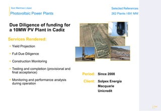 Ibon Martínez López Selected References
262 Plants / 691 MW
Selected References
262 Plants / 691 MW
Period:
Client:
Photovoltaic Power Plants
Services Rendered:
Page
7
Since 2008
Solpex Energía
Macquarie
Unicredit
 Yield Projection
 Full Due Diligence
 Construction Monitoring
 Testing and completion (provisional and
final acceptance)
 Monitoring and performance analysis
during operation
Due Diligence of funding for
a 10MW PV Plant in Cadiz
 