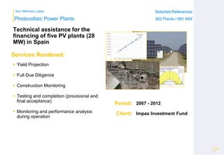 Ibon Martínez López Selected References
262 Plants / 691 MW
Selected References
262 Plants / 691 MW
Period:
Client:
Photovoltaic Power Plants
Services Rendered:
Technical assistance for the
financing of five PV plants (28
MW) in Spain
Page
8
2007 - 2012
Impax Investment Fund
 Yield Projection
 Full Due Diligence
 Construction Monitoring
 Testing and completion (provisional and
final acceptance)
 Monitoring and performance analysis
during operation
y = 4.0773x + 86153
R² = 0.989
0
200,000
400,000
600,000
800,000
1,000,000
1,200,000
1,400,000
1,600,000
1,800,000
0 50,000 100,000 150,000 200,000 250,000 300,000 350,000 400,000
 