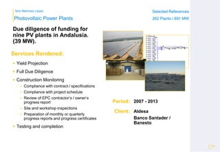 Ibon Martínez López Selected References
262 Plants / 691 MW
Selected References
262 Plants / 691 MW
Period:
Client:
Photovoltaic Power Plants
Services Rendered:
Due diligence of funding for
nine PV plants in Andalusia.
(39 MW).
Page
9
2007 - 2013
Aldesa
Banco Santader /
Banesto
 Yield Projection
 Full Due Diligence
 Construction Monitoring
 Compliance with contract / specifications
 Compliance with project schedule
 Review of EPC contractor‘s / owner‘s
progress report
 Site and workshop inspections
 Preparation of monthly or quarterly
progress reports and progress certificates
 Testing and completion
 