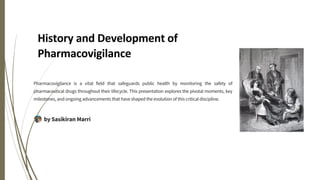 History and Development of
Pharmacovigilance
Pharmacovigilance is a vital field that safeguards public health by monitoring the safety of
pharmaceutical drugs throughout their lifecycle. This presentation explores the pivotal moments, key
milestones, and ongoing advancements that have shaped the evolution of this critical discipline.
by Sasikiran Marri
 
