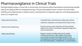 Pharmacovigilance in Clinical Trials
Pharmacovigilance plays a crucial role in clinical trials, ensuring the safety of participants and providing valuable
data on the safety profile of investigational drugs. The pharmacovigilance team monitors the trial closely,
collecting and analyzing data on adverse events, reporting them to regulatory agencies, and taking appropriate
actions to mitigate risks.
Safety Monitoring Plan A detailed plan outlining how safety data will be
collected, analyzed, and reported during the trial.
Adverse Event Reporting Prompt and accurate reporting of all suspected
ADRs to the ethics committee, regulatory agencies,
and trial sponsors.
Safety Data Review Regular review of safety data by the safety
monitoring board or data safety monitoring
committee to assess the safety profile of the
investigational drug and make recommendations
for trial continuation, modification, or termination.
 