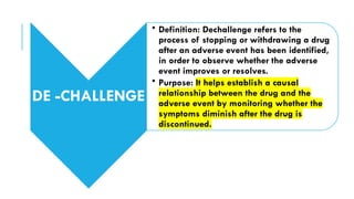DE -CHALLENGE
• Definition: Dechallenge refers to the
process of stopping or withdrawing a drug
after an adverse event has been identified,
in order to observe whether the adverse
event improves or resolves.
• Purpose: It helps establish a causal
relationship between the drug and the
adverse event by monitoring whether the
symptoms diminish after the drug is
discontinued.
 