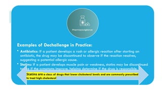 Examples of Dechallenge in Practice:
• Antibiotics: If a patient develops a rash or allergic reaction after starting an
antibiotic, the drug may be discontinued to observe if the reaction resolves,
suggesting a potential allergic cause.
• Statins: If a patient develops muscle pain or weakness, statins may be discontinued
to see if the symptoms improve, helping determine if the drug is responsible.
Statins are a class of drugs that lower cholesterol levels and are commonly prescribed
to treat high cholesterol
 