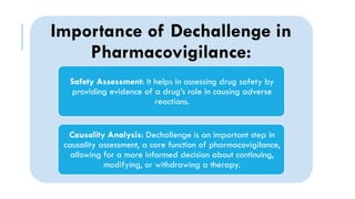 Importance of Dechallenge in
Pharmacovigilance:
Safety Assessment: It helps in assessing drug safety by
providing evidence of a drug’s role in causing adverse
reactions.
Causality Analysis: Dechallenge is an important step in
causality assessment, a core function of pharmacovigilance,
allowing for a more informed decision about continuing,
modifying, or withdrawing a therapy.
 