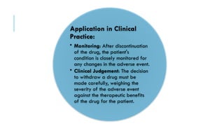 Application in Clinical
Practice:
• Monitoring: After discontinuation
of the drug, the patient's
condition is closely monitored for
any changes in the adverse event.
• Clinical Judgement: The decision
to withdraw a drug must be
made carefully, weighing the
severity of the adverse event
against the therapeutic benefits
of the drug for the patient.
 