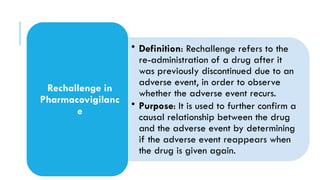• Definition: Rechallenge refers to the
re-administration of a drug after it
was previously discontinued due to an
adverse event, in order to observe
whether the adverse event recurs.
• Purpose: It is used to further confirm a
causal relationship between the drug
and the adverse event by determining
if the adverse event reappears when
the drug is given again.
Rechallenge in
Pharmacovigilanc
e
 