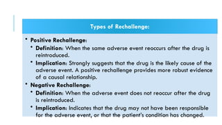 Types of Rechallenge:
• Positive Rechallenge:
• Definition: When the same adverse event reoccurs after the drug is
reintroduced.
• Implication: Strongly suggests that the drug is the likely cause of the
adverse event. A positive rechallenge provides more robust evidence
of a causal relationship.
• Negative Rechallenge:
• Definition: When the adverse event does not reoccur after the drug
is reintroduced.
• Implication: Indicates that the drug may not have been responsible
for the adverse event, or that the patient’s condition has changed.
 