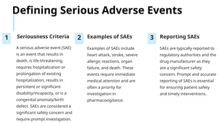 Defining Serious Adverse Events
1 Seriousness Criteria
A serious adverse event (SAE)
is an event that results in
death, is life-threatening,
requires hospitalization or
prolongation of existing
hospitalization, results in
persistent or significant
disability/incapacity, or is a
congenital anomaly/birth
defect. SAEs are considered a
significant safety concern and
require prompt investigation.
2 Examples of SAEs
Examples of SAEs include
heart attack, stroke, severe
allergic reactions, organ
failure, and death. These
events require immediate
medical attention and are
often a priority for
investigation in
pharmacovigilance.
3 Reporting SAEs
SAEs are typically reported to
regulatory authorities and the
drug manufacturer as they
are a significant safety
concern. Prompt and accurate
reporting of SAEs is essential
for ensuring patient safety
and timely interventions.
 