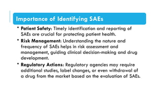 Importance of Identifying SAEs
• Patient Safety: Timely identification and reporting of
SAEs are crucial for protecting patient health.
• Risk Management: Understanding the nature and
frequency of SAEs helps in risk assessment and
management, guiding clinical decision-making and drug
development.
• Regulatory Actions: Regulatory agencies may require
additional studies, label changes, or even withdrawal of
a drug from the market based on the evaluation of SAEs.
 