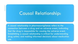 Causal Relationship:
A causal relationship in pharmacovigilance refers to the
connection between a drug and an adverse event, indicating
that the drug is responsible for causing the adverse event.
Establishing a causal relationship is critical for understanding
drug safety and making informed decisions about medication
use.
 
