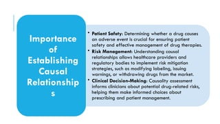 • Patient Safety: Determining whether a drug causes
an adverse event is crucial for ensuring patient
safety and effective management of drug therapies.
• Risk Management: Understanding causal
relationships allows healthcare providers and
regulatory bodies to implement risk mitigation
strategies, such as modifying labeling, issuing
warnings, or withdrawing drugs from the market.
• Clinical Decision-Making: Causality assessment
informs clinicians about potential drug-related risks,
helping them make informed choices about
prescribing and patient management.
Importance
of
Establishing
Causal
Relationship
s
 