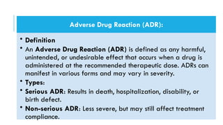 Adverse Drug Reaction (ADR):
• Definition
• An Adverse Drug Reaction (ADR) is defined as any harmful,
unintended, or undesirable effect that occurs when a drug is
administered at the recommended therapeutic dose. ADRs can
manifest in various forms and may vary in severity.
• Types:
• Serious ADR: Results in death, hospitalization, disability, or
birth defect.
• Non-serious ADR: Less severe, but may still affect treatment
compliance.
 