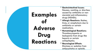 Examples
of
Adverse
Drug
Reactions
• Gastrointestinal Issues:
Nausea, vomiting, or diarrhea
caused by antibiotics or non-
steroidal anti-inflammatory
drugs (NSAIDs).
• Allergic Reactions: Rashes,
hives, or anaphylaxis due to
antibiotics or certain
medications.
• Hematological Reactions:
Thrombocytopenia or
leukopenia from drugs like
heparin or certain
antiepileptics.
• Neurological Effects:
Dizziness or sedation from
antipsychotics or opioids.
 