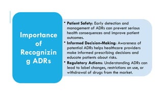 • Patient Safety: Early detection and
management of ADRs can prevent serious
health consequences and improve patient
outcomes.
• Informed Decision-Making: Awareness of
potential ADRs helps healthcare providers
make informed prescribing decisions and
educate patients about risks.
• Regulatory Actions: Understanding ADRs can
lead to label changes, restrictions on use, or
withdrawal of drugs from the market.
Importance
of
Recognizin
g ADRs
 