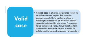 • A valid case in pharmacovigilance refers to
an adverse event report that contains
enough essential information to allow a
meaningful assessment of the event and its
potential relationship to a drug. For a case
to be considered valid, it must meet certain
criteria that ensure the report is useful for
safety monitoring and regulatory evaluation.
Valid
case
 