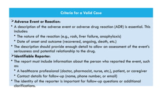 Criteria for a Valid Case
Adverse Event or Reaction:
• A description of the adverse event or adverse drug reaction (ADR) is essential. This
includes:
• The nature of the reaction (e.g., rash, liver failure, anaphylaxis)
• Date of onset and outcome (recovered, ongoing, death, etc.)
• The description should provide enough detail to allow an assessment of the event’s
seriousness and potential relationship to the drug.
Identifiable Reporter:
• The report must include information about the person who reported the event, such
as:
• A healthcare professional (doctor, pharmacist, nurse, etc.), patient, or caregiver
• Contact details for follow-up (name, phone number, or email)
• The identity of the reporter is important for follow-up questions or additional
clarifications.
 