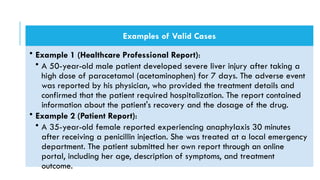 Examples of Valid Cases
• Example 1 (Healthcare Professional Report):
• A 50-year-old male patient developed severe liver injury after taking a
high dose of paracetamol (acetaminophen) for 7 days. The adverse event
was reported by his physician, who provided the treatment details and
confirmed that the patient required hospitalization. The report contained
information about the patient's recovery and the dosage of the drug.
• Example 2 (Patient Report):
• A 35-year-old female reported experiencing anaphylaxis 30 minutes
after receiving a penicillin injection. She was treated at a local emergency
department. The patient submitted her own report through an online
portal, including her age, description of symptoms, and treatment
outcome.
 