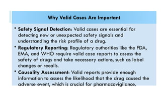 Why Valid Cases Are Important
• Safety Signal Detection: Valid cases are essential for
detecting new or unexpected safety signals and
understanding the risk profile of a drug.
• Regulatory Reporting: Regulatory authorities like the FDA,
EMA, and WHO require valid case reports to assess the
safety of drugs and take necessary actions, such as label
changes or recalls.
• Causality Assessment: Valid reports provide enough
information to assess the likelihood that the drug caused the
adverse event, which is crucial for pharmacovigilance.
 