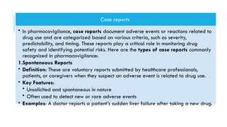Case reports
• In pharmacovigilance, case reports document adverse events or reactions related to
drug use and are categorized based on various criteria, such as severity,
predictability, and timing. These reports play a critical role in monitoring drug
safety and identifying potential risks. Here are the types of case reports commonly
recognized in pharmacovigilance:
1.Spontaneous Reports
• Definition: These are voluntary reports submitted by healthcare professionals,
patients, or caregivers when they suspect an adverse event is related to drug use.
• Key Features:
• Unsolicited and spontaneous in nature
• Often used to detect new or rare adverse events
• Examples: A doctor reports a patient’s sudden liver failure after taking a new drug.
 