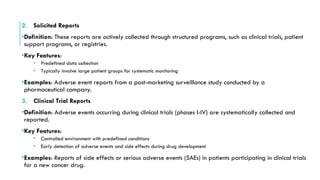 2. Solicited Reports
•Definition: These reports are actively collected through structured programs, such as clinical trials, patient
support programs, or registries.
•Key Features:
• Predefined data collection
• Typically involve large patient groups for systematic monitoring
•Examples: Adverse event reports from a post-marketing surveillance study conducted by a
pharmaceutical company.
3. Clinical Trial Reports
•Definition: Adverse events occurring during clinical trials (phases I-IV) are systematically collected and
reported.
•Key Features:
• Controlled environment with predefined conditions
• Early detection of adverse events and side effects during drug development
•Examples: Reports of side effects or serious adverse events (SAEs) in patients participating in clinical trials
for a new cancer drug.
 