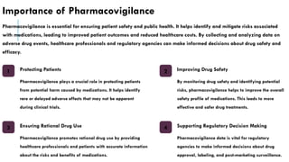 Importance of Pharmacovigilance
Pharmacovigilance is essential for ensuring patient safety and public health. It helps identify and mitigate risks associated
with medications, leading to improved patient outcomes and reduced healthcare costs. By collecting and analyzing data on
adverse drug events, healthcare professionals and regulatory agencies can make informed decisions about drug safety and
efficacy.
1 Protecting Patients
Pharmacovigilance plays a crucial role in protecting patients
from potential harm caused by medications. It helps identify
rare or delayed adverse effects that may not be apparent
during clinical trials.
2 Improving Drug Safety
By monitoring drug safety and identifying potential
risks, pharmacovigilance helps to improve the overall
safety profile of medications. This leads to more
effective and safer drug treatments.
3 Ensuring Rational Drug Use
Pharmacovigilance promotes rational drug use by providing
healthcare professionals and patients with accurate information
about the risks and benefits of medications.
4 Supporting Regulatory Decision Making
Pharmacovigilance data is vital for regulatory
agencies to make informed decisions about drug
approval, labeling, and post-marketing surveillance.
 