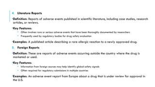 4. Literature Reports
•Definition: Reports of adverse events published in scientific literature, including case studies, research
articles, or reviews.
•Key Features:
• Often involves rare or serious adverse events that have been thoroughly documented by researchers
• Frequently used by regulatory bodies for drug safety evaluation
•Examples: A published article describing a rare allergic reaction to a newly approved drug.
5. Foreign Reports
•Definition: These are reports of adverse events occurring outside the country where the drug is
marketed or used.
•Key Features:
• Information from foreign sources may help identify global safety signals
• Often required for regulatory submissions in multiple countries
•Examples: An adverse event report from Europe about a drug that is under review for approval in
the U.S.
 