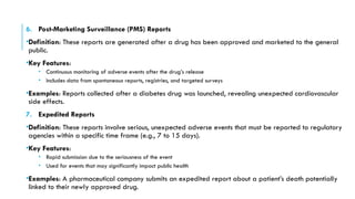 6. Post-Marketing Surveillance (PMS) Reports
•Definition: These reports are generated after a drug has been approved and marketed to the general
public.
•Key Features:
• Continuous monitoring of adverse events after the drug’s release
• Includes data from spontaneous reports, registries, and targeted surveys
•Examples: Reports collected after a diabetes drug was launched, revealing unexpected cardiovascular
side effects.
7. Expedited Reports
•Definition: These reports involve serious, unexpected adverse events that must be reported to regulatory
agencies within a specific time frame (e.g., 7 to 15 days).
•Key Features:
• Rapid submission due to the seriousness of the event
• Used for events that may significantly impact public health
•Examples: A pharmaceutical company submits an expedited report about a patient’s death potentially
linked to their newly approved drug.
 