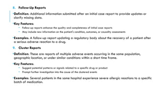 8. Follow-Up Reports
•Definition: Additional information submitted after an initial case report to provide updates or
clarify missing data.
•Key Features:
• Follow-up reports enhance the quality and completeness of initial case reports
• May include new information on the patient's condition, outcomes, or causality assessments
•Examples: A follow-up report updating a regulatory body about the recovery of a patient after
a serious adverse reaction to a drug.
9. Cluster Reports
•Definition: These are reports of multiple adverse events occurring in the same population,
geographic location, or under similar conditions within a short time frame.
•Key Features:
• Suggest potential patterns or signals related to a specific drug or product
• Prompt further investigation into the cause of the clustered events
•Examples: Several patients in the same hospital experience severe allergic reactions to a specific
batch of medication.
 