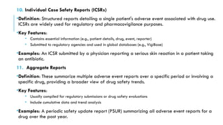 10. Individual Case Safety Reports (ICSRs)
•Definition: Structured reports detailing a single patient's adverse event associated with drug use.
ICSRs are widely used for regulatory and pharmacovigilance purposes.
•Key Features:
• Contains essential information (e.g., patient details, drug, event, reporter)
• Submitted to regulatory agencies and used in global databases (e.g., VigiBase)
•Examples: An ICSR submitted by a physician reporting a serious skin reaction in a patient taking
an antibiotic.
11. Aggregate Reports
•Definition: These summarize multiple adverse event reports over a specific period or involving a
specific drug, providing a broader view of drug safety trends.
•Key Features:
• Usually compiled for regulatory submissions or drug safety evaluations
• Include cumulative data and trend analysis
•Examples: A periodic safety update report (PSUR) summarizing all adverse event reports for a
drug over the past year.
 