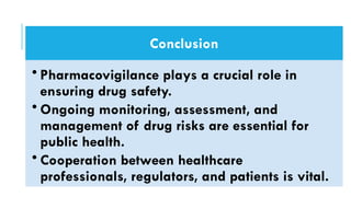 Conclusion
• Pharmacovigilance plays a crucial role in
ensuring drug safety.
• Ongoing monitoring, assessment, and
management of drug risks are essential for
public health.
• Cooperation between healthcare
professionals, regulators, and patients is vital.
 