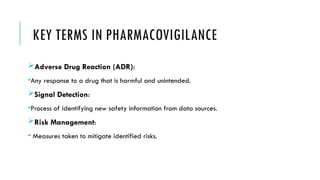 KEY TERMS IN PHARMACOVIGILANCE
Adverse Drug Reaction (ADR):
•Any response to a drug that is harmful and unintended.
Signal Detection:
•Process of identifying new safety information from data sources.
Risk Management:
• Measures taken to mitigate identified risks.
 