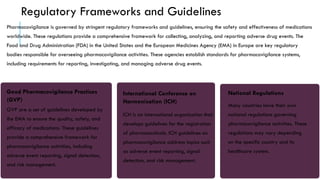 Regulatory Frameworks and Guidelines
Pharmacovigilance is governed by stringent regulatory frameworks and guidelines, ensuring the safety and effectiveness of medications
worldwide. These regulations provide a comprehensive framework for collecting, analyzing, and reporting adverse drug events. The
Food and Drug Administration (FDA) in the United States and the European Medicines Agency (EMA) in Europe are key regulatory
bodies responsible for overseeing pharmacovigilance activities. These agencies establish standards for pharmacovigilance systems,
including requirements for reporting, investigating, and managing adverse drug events.
Good Pharmacovigilance Practices
(GVP)
GVP are a set of guidelines developed by
the EMA to ensure the quality, safety, and
efficacy of medications. These guidelines
provide a comprehensive framework for
pharmacovigilance activities, including
adverse event reporting, signal detection,
and risk management.
International Conference on
Harmonisation (ICH)
ICH is an international organization that
develops guidelines for the registration
of pharmaceuticals. ICH guidelines on
pharmacovigilance address topics such
as adverse event reporting, signal
detection, and risk management.
National Regulations
Many countries have their own
national regulations governing
pharmacovigilance activities. These
regulations may vary depending
on the specific country and its
healthcare system.
 
