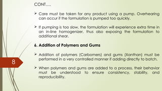 CONT….
 Care must be taken for any product using a pump. Overhearing
can occur if the formulation is pumped too quickly.
 If pumping is too slow, the formulation will experience extra time in
an in-line homogenizer, thus also exposing the formulation to
additional shear.
6. Addition of Polymers and Gums
 Addition of polymers (Carbomers) and gums (Xanthan) must be
performed in a very controlled manner if adding directly to batch.
 When polymers and gums are added to a process, their behavior
must be understood to ensure consistency, stability, and
reproducibility.
8
 