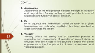 CONT….
1. Appearance
Appearance of the final product indicates the signs of instability
and degradation. For e.g. settling of solid particles in case of
suspension and turbidity in case of emulsion.
2. Ph
PH of aqueous oral formulations should be taken at a given
temperature and only after equilibrium has been reached in
order to minimize the PH drift.
3. Viscosity
Viscosity affects the settling rate of suspended particles in
suspension and coalescence of globules of internal phase in
emulsions and also in case of oral solutions it affects the overall
appearance of the final product so it must be measured and
validated properly.
13
 