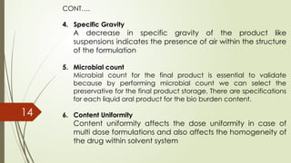 CONT….
4. Specific Gravity
A decrease in specific gravity of the product like
suspensions indicates the presence of air within the structure
of the formulation
5. Microbial count
Microbial count for the final product is essential to validate
because by performing microbial count we can select the
preservative for the final product storage. There are specifications
for each liquid oral product for the bio burden content.
6. Content Uniformity
Content uniformity affects the dose uniformity in case of
multi dose formulations and also affects the homogeneity of
the drug within solvent system
14
 
