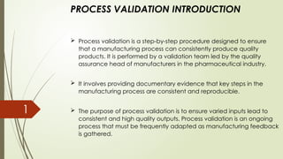 PROCESS VALIDATION INTRODUCTION
 Process validation is a step-by-step procedure designed to ensure
that a manufacturing process can consistently produce quality
products. It is performed by a validation team led by the quality
assurance head of manufacturers in the pharmaceutical industry.
 It involves providing documentary evidence that key steps in the
manufacturing process are consistent and reproducible.
 The purpose of process validation is to ensure varied inputs lead to
consistent and high quality outputs. Process validation is an ongoing
process that must be frequently adapted as manufacturing feedback
is gathered.
1
 