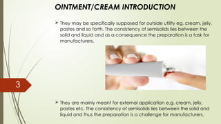 OINTMENT/CREAM INTRODUCTION
 They may be specifically supposed for outside utility eg. cream, jelly,
pastes and so forth. The consistency of semisolids lies between the
solid and liquid and as a consequence the preparation is a task for
manufacturers.
 They are mainly meant for external application e.g. cream, jelly,
pastes etc. The consistency of semisolids lies between the solid and
liquid and thus the preparation is a challenge for manufacturers.
3
 