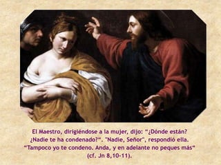 El Maestro, dirigiéndose a la mujer, dijo: “¿Dónde están?
  ¿Nadie te ha condenado?“. "Nadie, Señor", respondió ella.
“Tampoco yo te condeno. Anda, y en adelante no peques más“
                        (cf. Jn 8,10-11).
 
