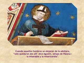 Cuando aquellos hombres se alejaron de la adúltera,
“sólo quedaron dos allí -dice Agustín, obispo de Hipona-:
            la miserable y la misericordia".
 