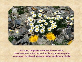 Así pues, tengamos misericordia con todos,
 reaccionemos contra ciertos impulsos que nos empujan
a condenar sin piedad; debemos saber perdonar y olvidar.
 