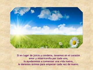 Si en lugar de juicio y condena, tenemos en el corazón
           amor y misericordia por cada uno,
      lo ayudaremos a comenzar una vida nueva,
 le daremos ánimos para empezar cada vez de nuevo.
 