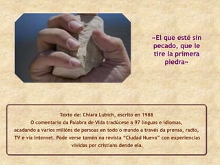 «El que esté sin
                                                           pecado, que le
                                                            tire la primera
                                                                piedra»




                   Texto de: Chiara Lubich, escrito en 1988
       O comentario da Palabra de Vida tradúcese a 97 linguas e idiomas,
acadando a varios millóns de persoas en todo o mundo a través da prensa, radio,
TV e vía internet. Pode verse tamén na revista “Ciudad Nueva” con experiencias
                        vividas por cristians dende ela.
 